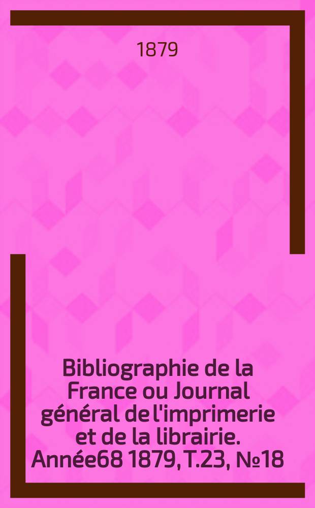 Bibliographie de la France ou Journal général de l'imprimerie et de la librairie. Année68 1879, T.23, №18