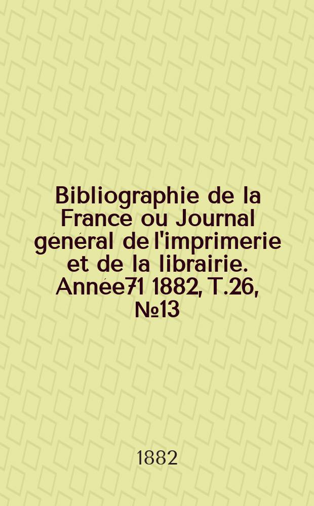Bibliographie de la France ou Journal g&eacute;n&eacute;ral de l'imprimerie et de la librairie. Ann&eacute;e71 1882, T.26, №13