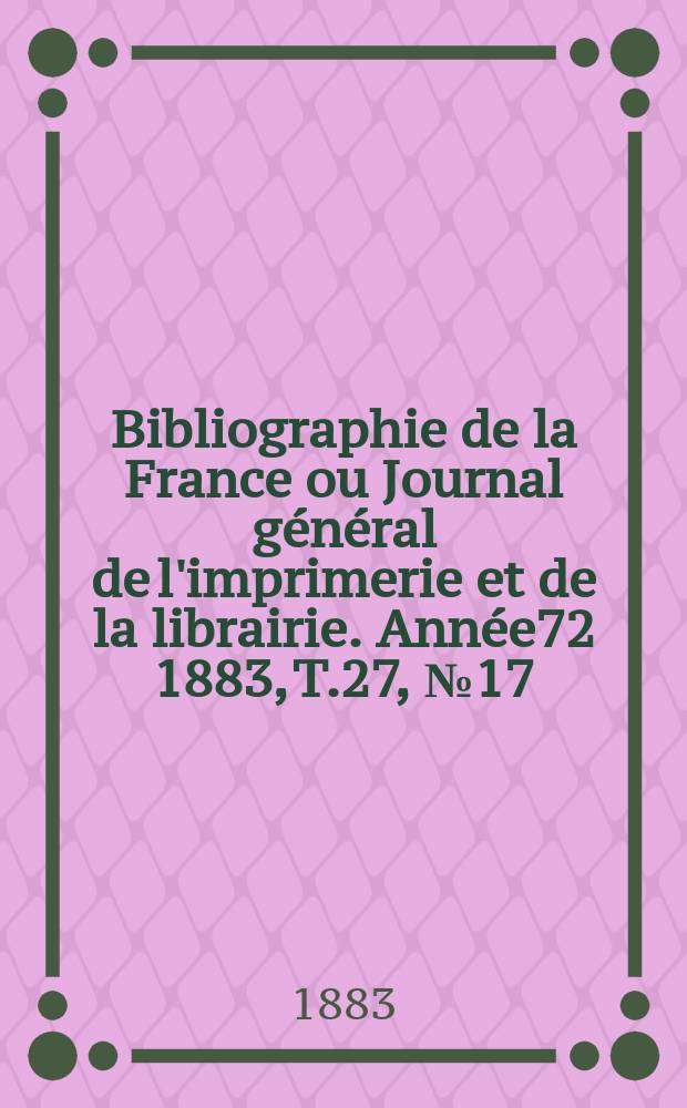 Bibliographie de la France ou Journal g&eacute;n&eacute;ral de l'imprimerie et de la librairie. Ann&eacute;e72 1883, T.27, №17