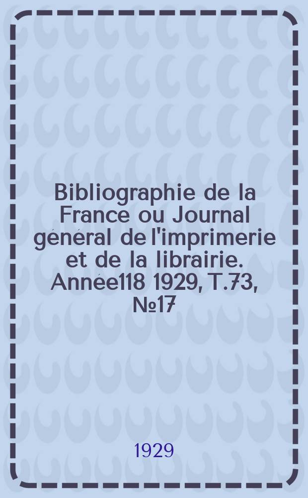 Bibliographie de la France ou Journal g&eacute;n&eacute;ral de l'imprimerie et de la librairie. Ann&eacute;e118 1929, T.73, №17