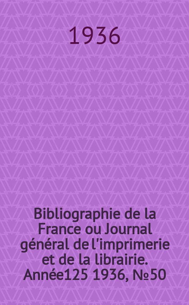 Bibliographie de la France ou Journal g&eacute;n&eacute;ral de l'imprimerie et de la librairie. Ann&eacute;e125 1936, №50