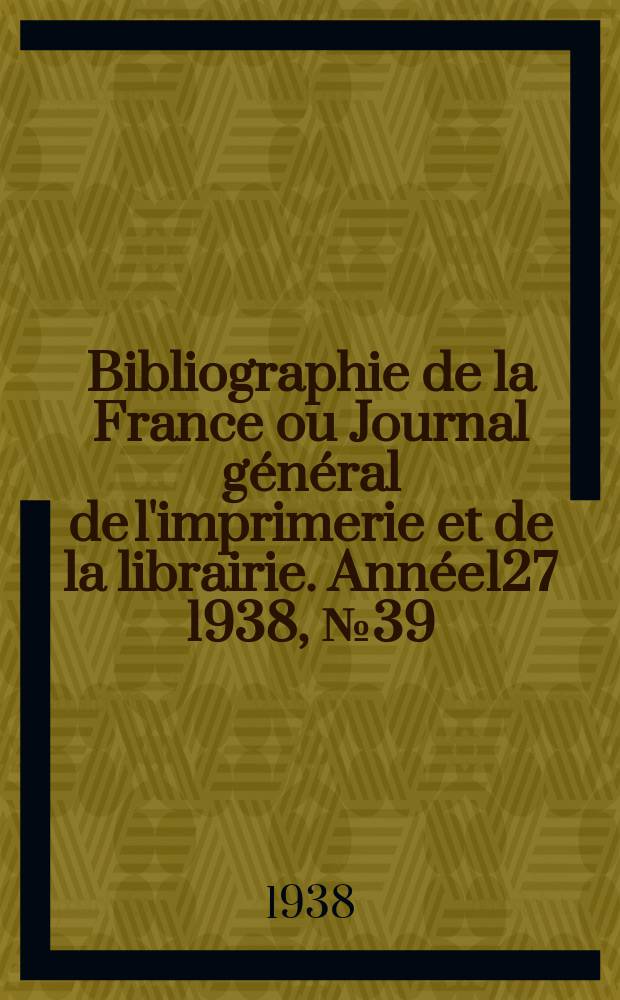 Bibliographie de la France ou Journal g&eacute;n&eacute;ral de l'imprimerie et de la librairie. Ann&eacute;e127 1938, №39