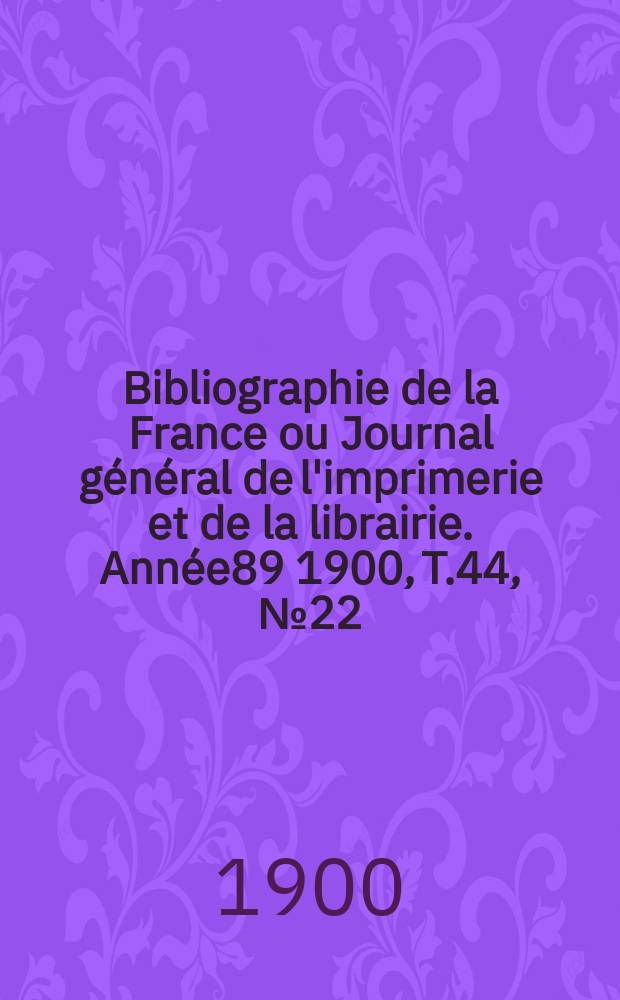 Bibliographie de la France ou Journal g&eacute;n&eacute;ral de l'imprimerie et de la librairie. Ann&eacute;e89 1900, T.44, №22