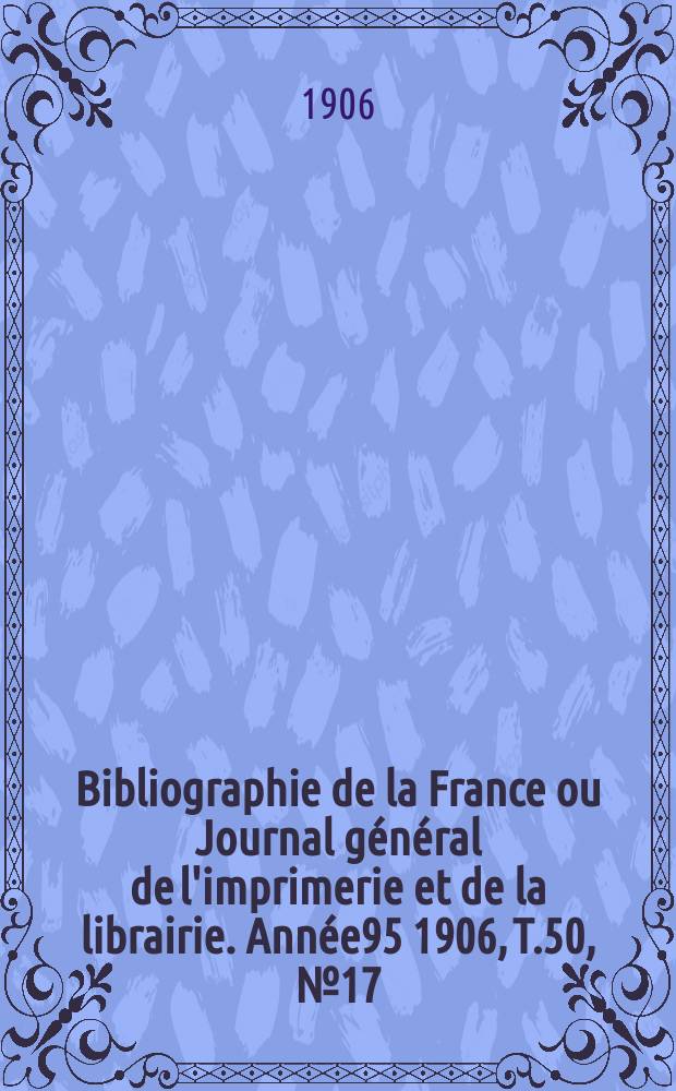 Bibliographie de la France ou Journal g&eacute;n&eacute;ral de l'imprimerie et de la librairie. Ann&eacute;e95 1906, T.50, №17