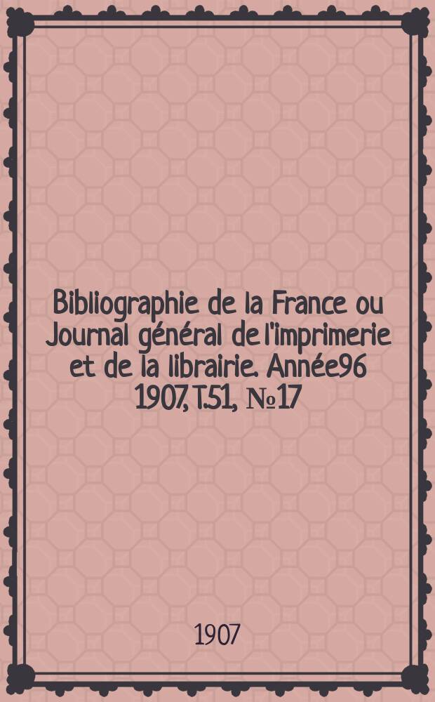 Bibliographie de la France ou Journal g&eacute;n&eacute;ral de l'imprimerie et de la librairie. Ann&eacute;e96 1907, T.51, №17