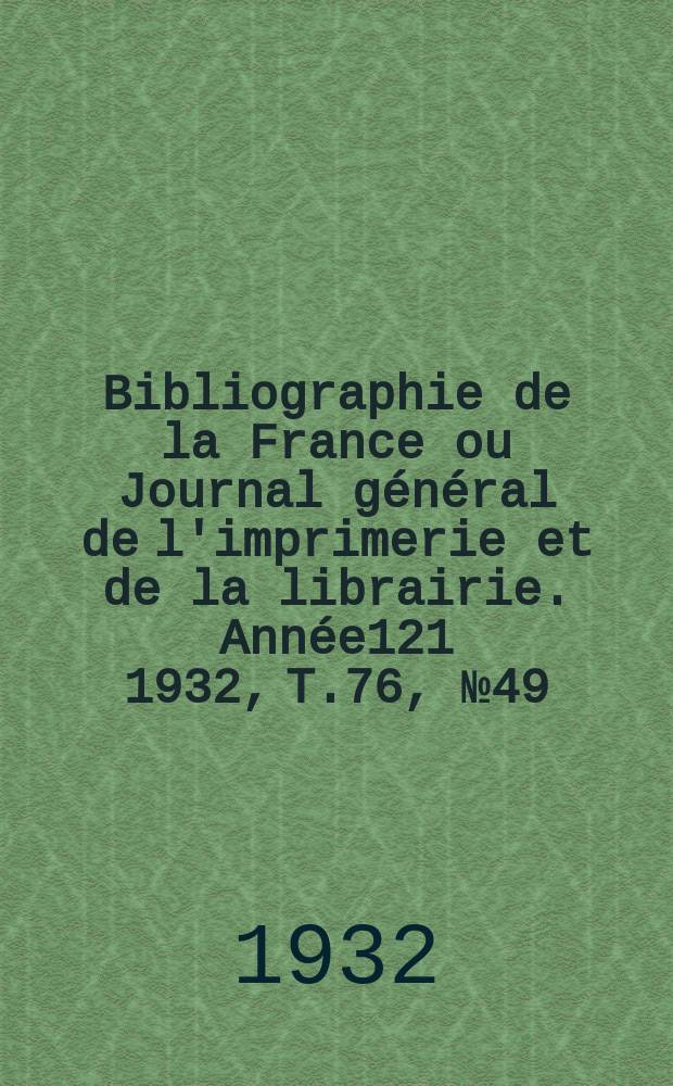 Bibliographie de la France ou Journal g&eacute;n&eacute;ral de l'imprimerie et de la librairie. Ann&eacute;e121 1932, T.76, №49