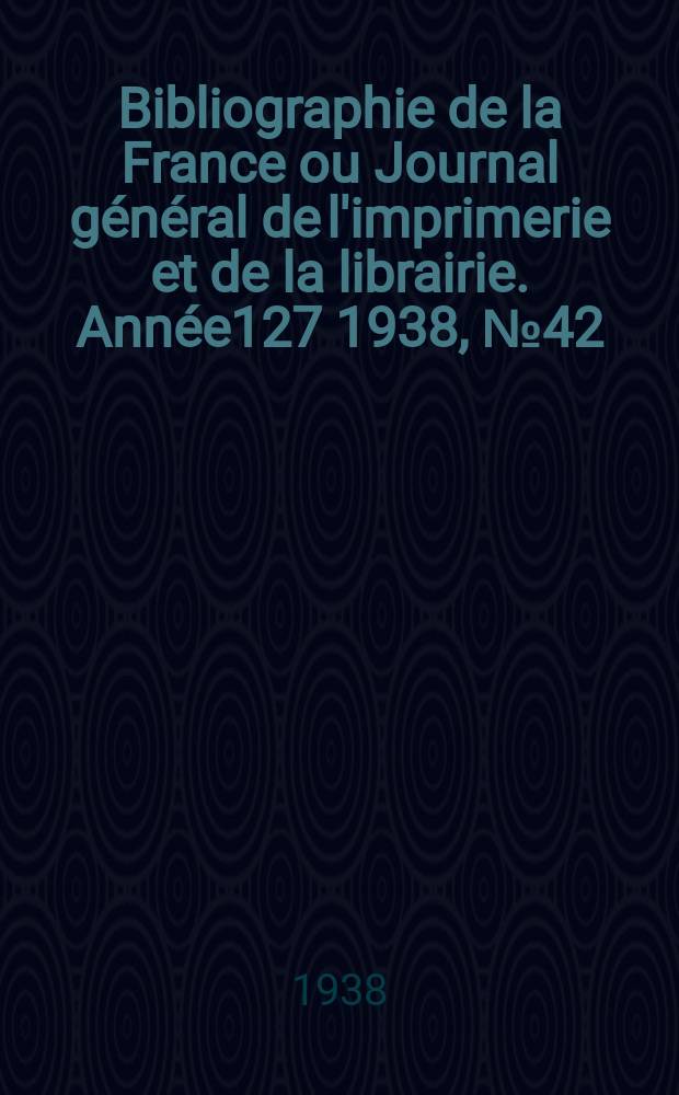 Bibliographie de la France ou Journal général de l'imprimerie et de la librairie. Année127 1938, №42