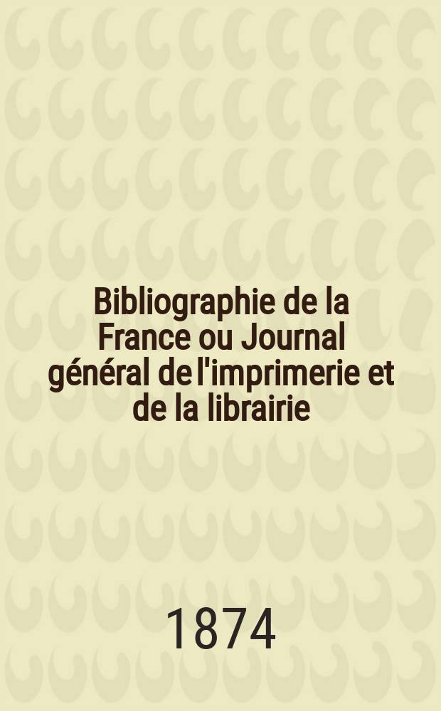 Bibliographie de la France ou Journal g&eacute;n&eacute;ral de l'imprimerie et de la librairie : Livres, compositions musicales, gravures. etc. Publ. sur les documents directement fournis par le Minist&egrave;re de l'int&eacute;rieur. Ann&eacute;e63 1874, T.18, №22