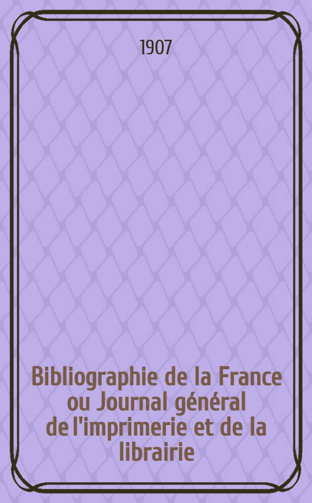 Bibliographie de la France ou Journal général de l'imprimerie et de la librairie : Livres, compositions musicales, gravures. etc. Publ. sur les documents directement fournis par le Ministère de l'intérieur. Année96 1907, T.51, №12