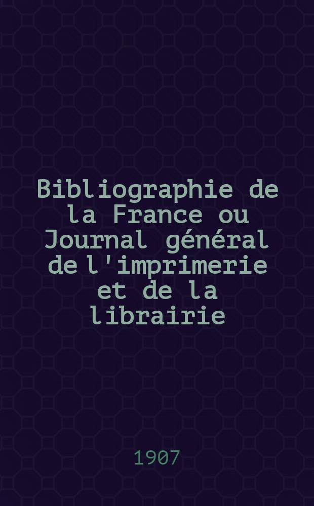 Bibliographie de la France ou Journal général de l'imprimerie et de la librairie : Livres, compositions musicales, gravures. etc. Publ. sur les documents directement fournis par le Ministère de l'intérieur. Année96 1907, T.51, №14