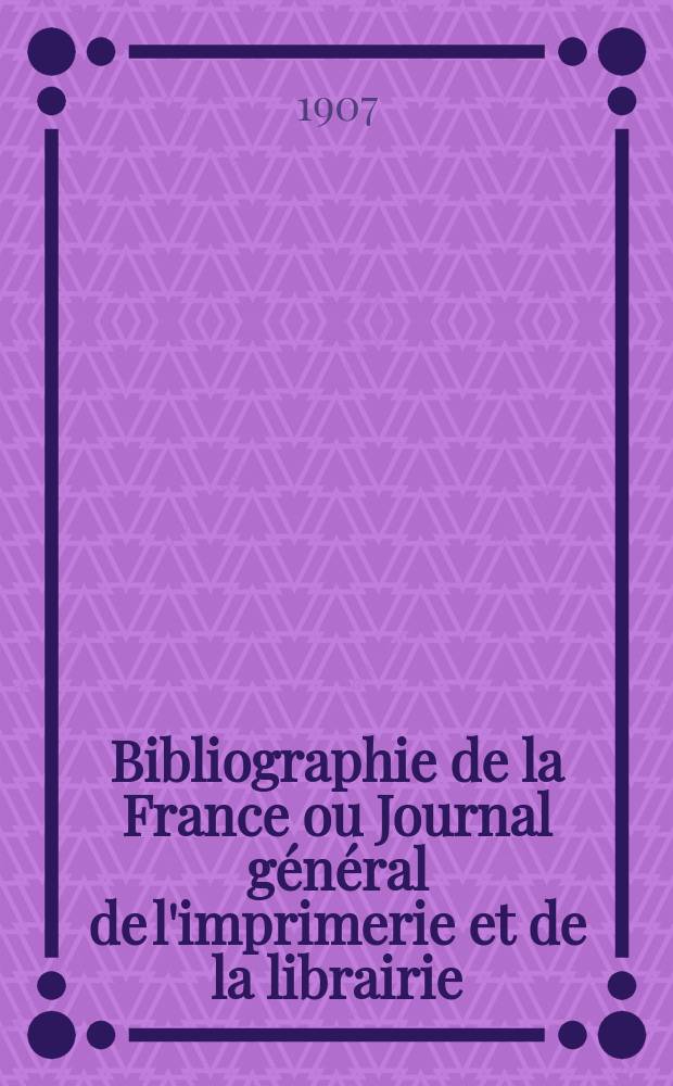 Bibliographie de la France ou Journal général de l'imprimerie et de la librairie : Livres, compositions musicales, gravures. etc. Publ. sur les documents directement fournis par le Ministère de l'intérieur. Année96 1907, T.51, №19