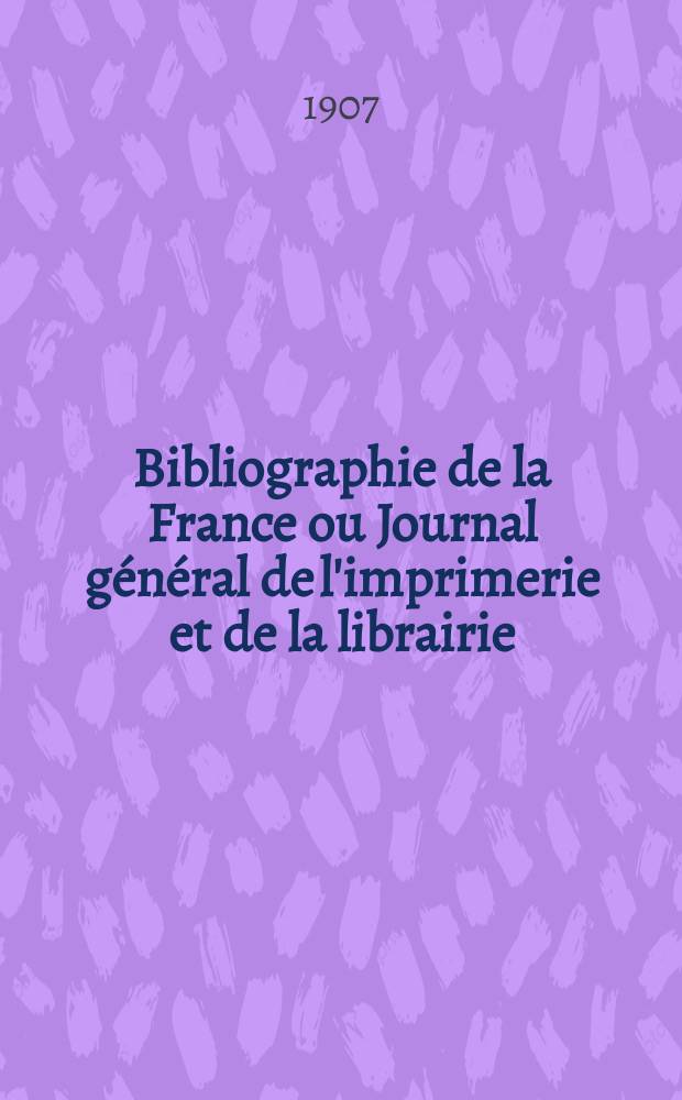 Bibliographie de la France ou Journal général de l'imprimerie et de la librairie : Livres, compositions musicales, gravures. etc. Publ. sur les documents directement fournis par le Ministère de l'intérieur. Année96 1907, T.51, №36