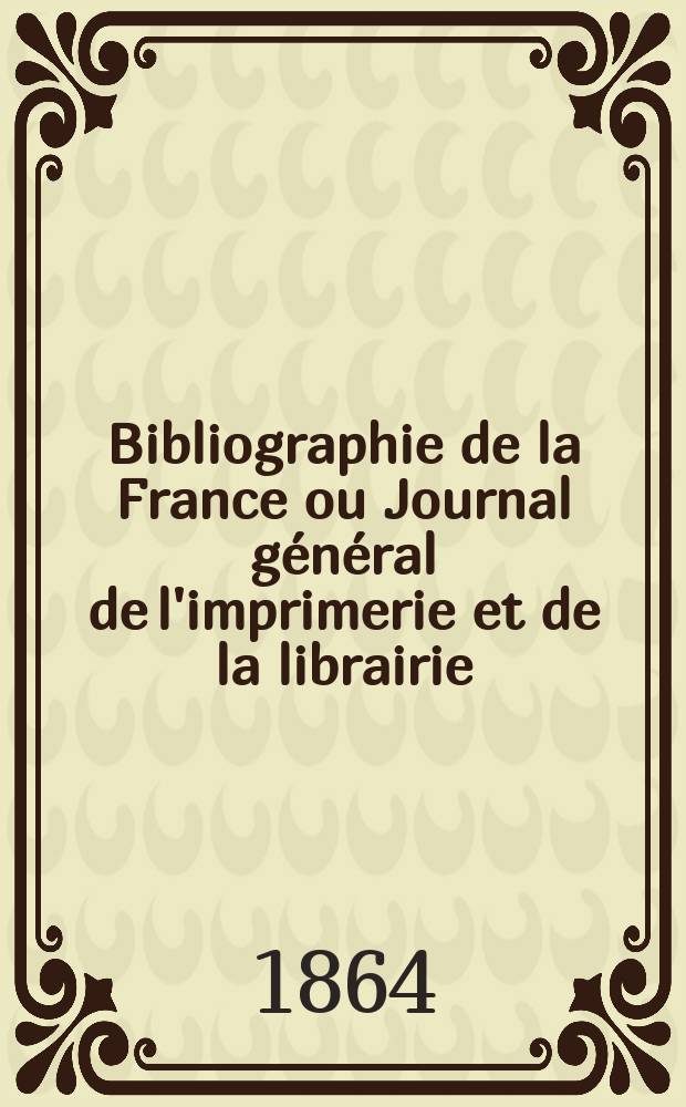 Bibliographie de la France ou Journal g&eacute;n&eacute;ral de l'imprimerie et de la librairie : Livres, compositions musicales, gravures. etc. Publ. sur les documents directement fournis par le Minist&egrave;re de l'int&eacute;rieur. Ann&eacute;e53 1864, T.8, №19