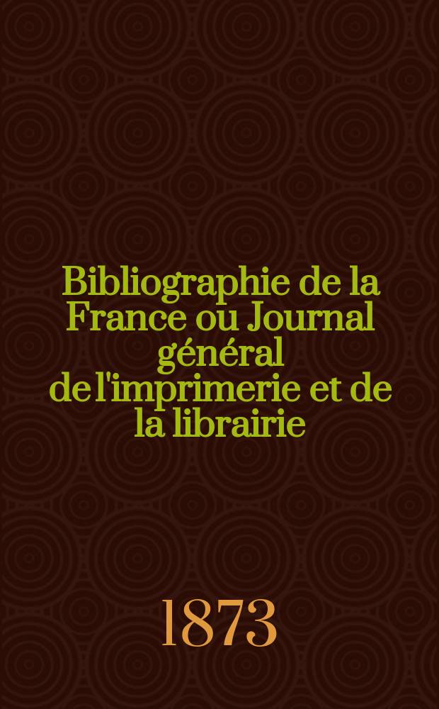 Bibliographie de la France ou Journal g&eacute;n&eacute;ral de l'imprimerie et de la librairie : Livres, compositions musicales, gravures. etc. Publ. sur les documents directement fournis par le Minist&egrave;re de l'int&eacute;rieur. Ann&eacute;e62 1873, T.17, №20