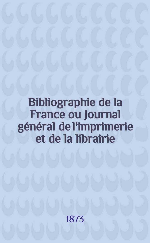 Bibliographie de la France ou Journal g&eacute;n&eacute;ral de l'imprimerie et de la librairie : Livres, compositions musicales, gravures. etc. Publ. sur les documents directement fournis par le Minist&egrave;re de l'int&eacute;rieur. Ann&eacute;e62 1873, T.17, №41