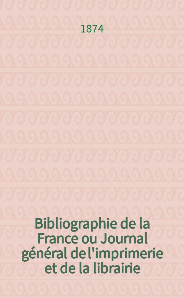 Bibliographie de la France ou Journal g&eacute;n&eacute;ral de l'imprimerie et de la librairie : Livres, compositions musicales, gravures. etc. Publ. sur les documents directement fournis par le Minist&egrave;re de l'int&eacute;rieur. Ann&eacute;e63 1874, T.18, №17