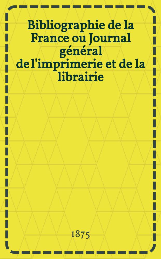 Bibliographie de la France ou Journal g&eacute;n&eacute;ral de l'imprimerie et de la librairie : Livres, compositions musicales, gravures. etc. Publ. sur les documents directement fournis par le Minist&egrave;re de l'int&eacute;rieur. Ann&eacute;e64 1875, T.19, №6