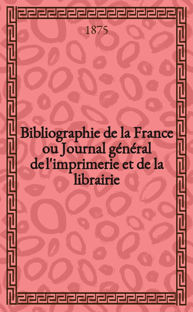 Bibliographie de la France ou Journal g&eacute;n&eacute;ral de l'imprimerie et de la librairie : Livres, compositions musicales, gravures. etc. Publ. sur les documents directement fournis par le Minist&egrave;re de l'int&eacute;rieur. Ann&eacute;e64 1875, T.19, №16