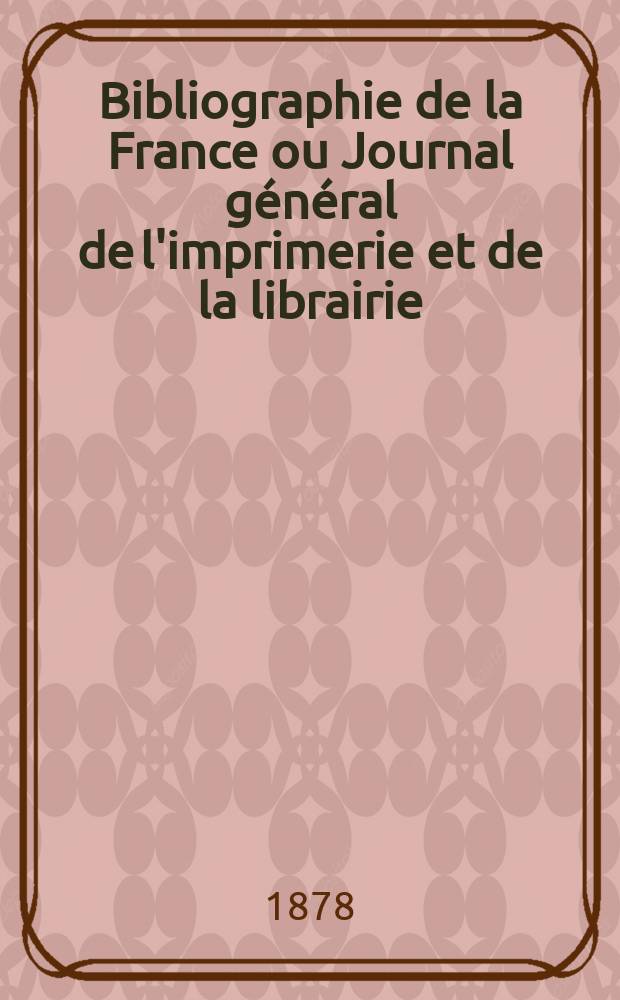 Bibliographie de la France ou Journal g&eacute;n&eacute;ral de l'imprimerie et de la librairie : Livres, compositions musicales, gravures. etc. Publ. sur les documents directement fournis par le Minist&egrave;re de l'int&eacute;rieur. Ann&eacute;e67 1878, T.22, №46