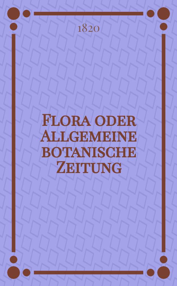 Flora oder Allgemeine botanische Zeitung : Hrsg. von der k. Bayer. botanischen Gesellschaft zu Regensburg. Jg.3 1820, Bd.1, №1