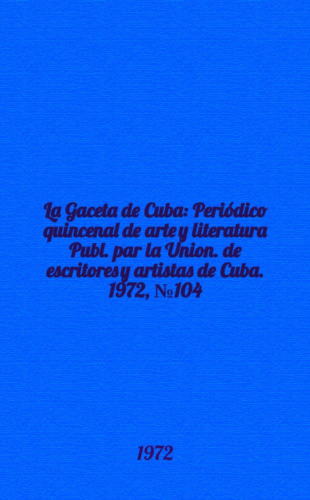 La Gaceta de Cuba : Periódico quincenal de arte y literatura Publ. par la Union. de escritores y artistas de Cuba. 1972, №104