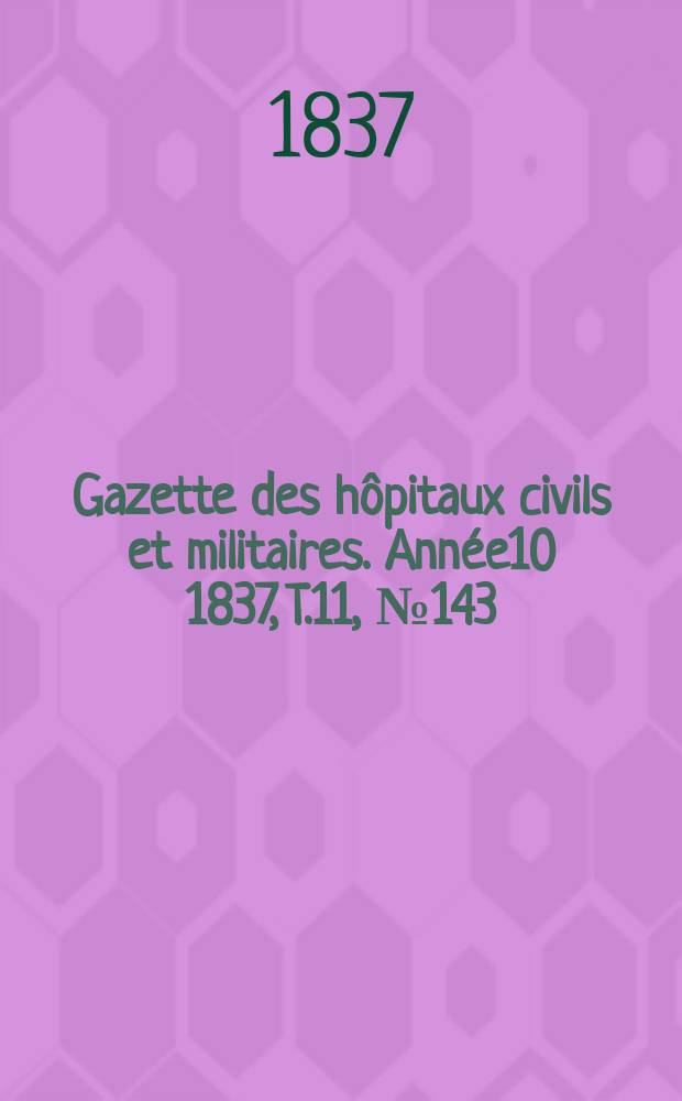 Gazette des h&ocirc;pitaux civils et militaires. Ann&eacute;e10 1837, T.11, №143