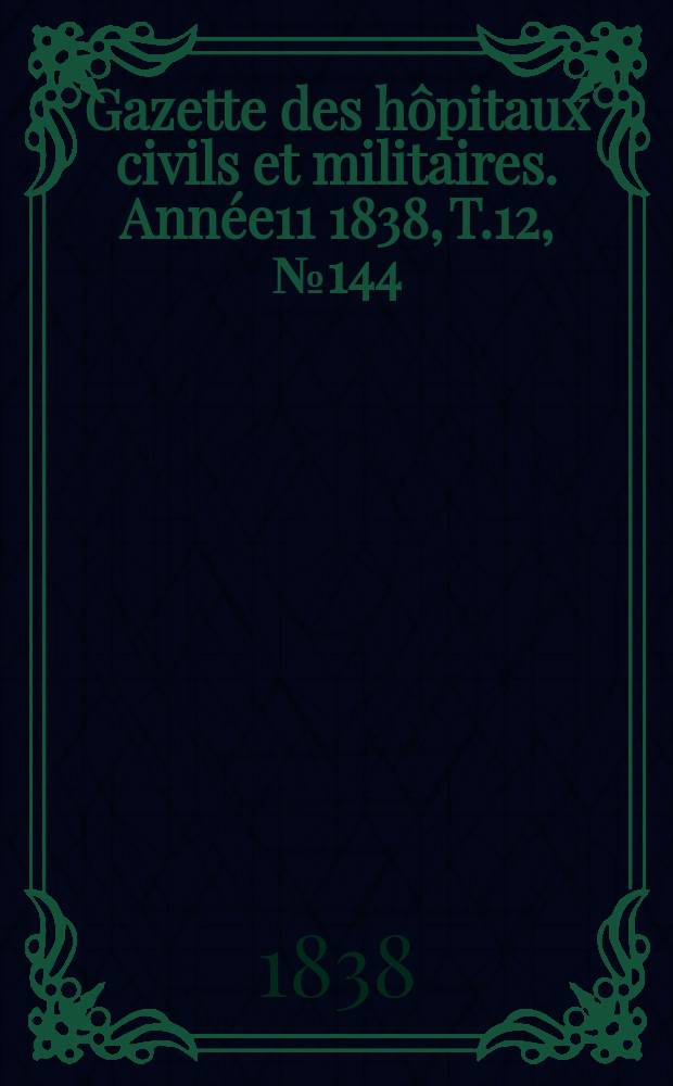 Gazette des h&ocirc;pitaux civils et militaires. Ann&eacute;e11 1838, T.12, №144