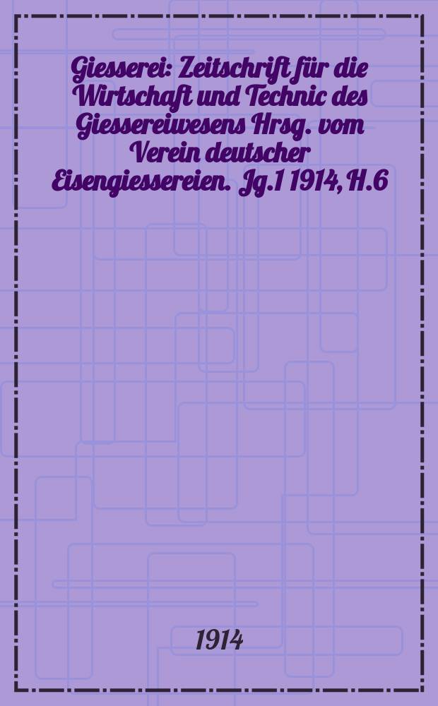 Giesserei : Zeitschrift für die Wirtschaft und Technic des Giessereiwesens Hrsg. vom Verein deutscher Eisengiessereien. Jg.1 1914, H.6