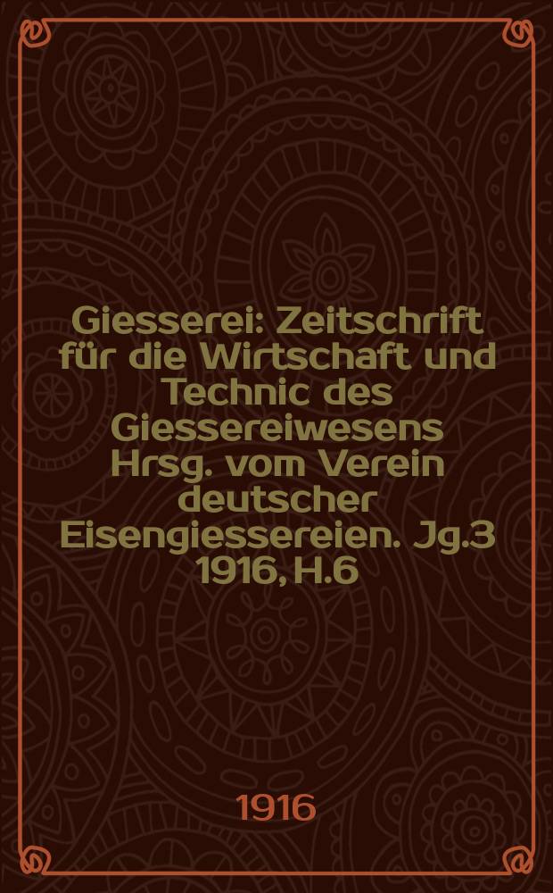 Giesserei : Zeitschrift für die Wirtschaft und Technic des Giessereiwesens Hrsg. vom Verein deutscher Eisengiessereien. Jg.3 1916, H.6