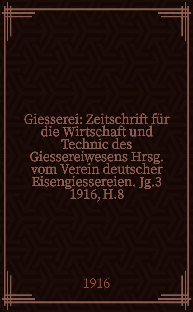 Giesserei : Zeitschrift für die Wirtschaft und Technic des Giessereiwesens Hrsg. vom Verein deutscher Eisengiessereien. Jg.3 1916, H.8