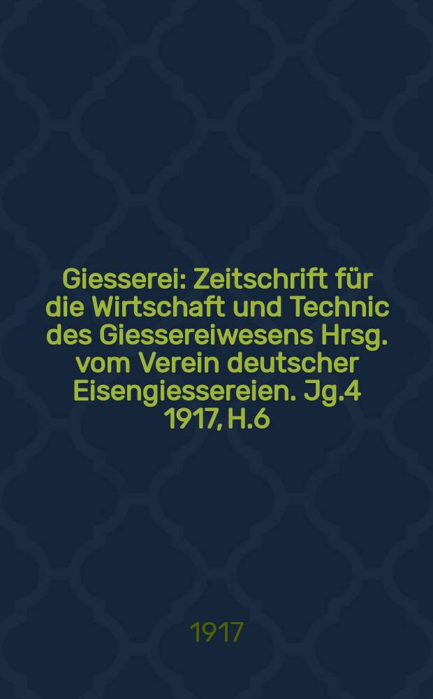 Giesserei : Zeitschrift für die Wirtschaft und Technic des Giessereiwesens Hrsg. vom Verein deutscher Eisengiessereien. Jg.4 1917, H.6