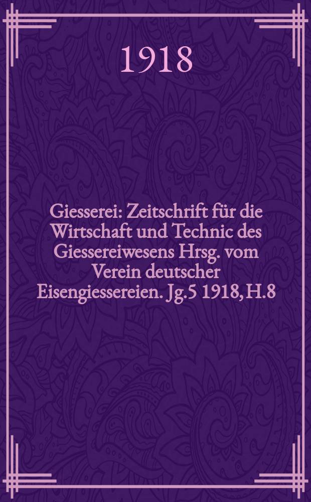 Giesserei : Zeitschrift für die Wirtschaft und Technic des Giessereiwesens Hrsg. vom Verein deutscher Eisengiessereien. Jg.5 1918, H.8