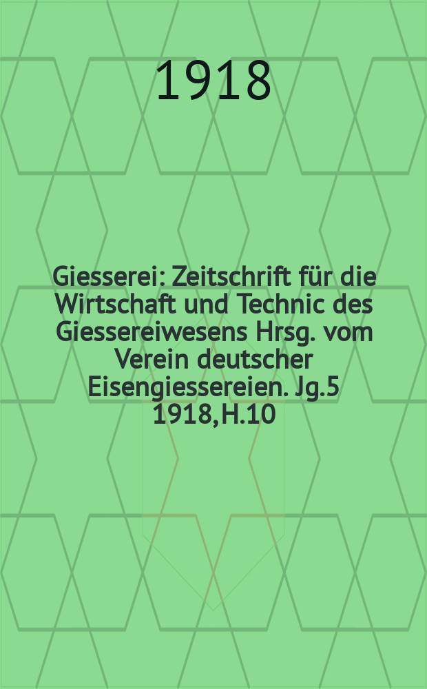 Giesserei : Zeitschrift für die Wirtschaft und Technic des Giessereiwesens Hrsg. vom Verein deutscher Eisengiessereien. Jg.5 1918, H.10