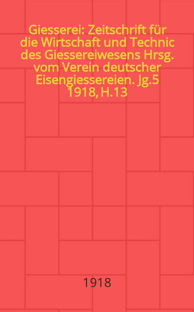 Giesserei : Zeitschrift f&uuml;r die Wirtschaft und Technic des Giessereiwesens Hrsg. vom Verein deutscher Eisengiessereien. Jg.5 1918, H.13
