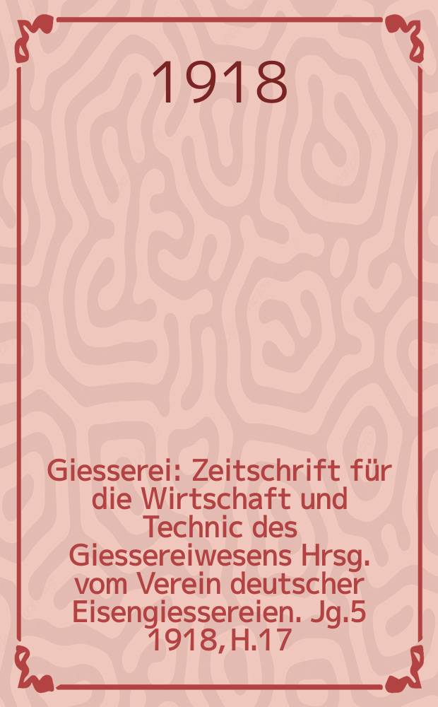 Giesserei : Zeitschrift f&uuml;r die Wirtschaft und Technic des Giessereiwesens Hrsg. vom Verein deutscher Eisengiessereien. Jg.5 1918, H.17