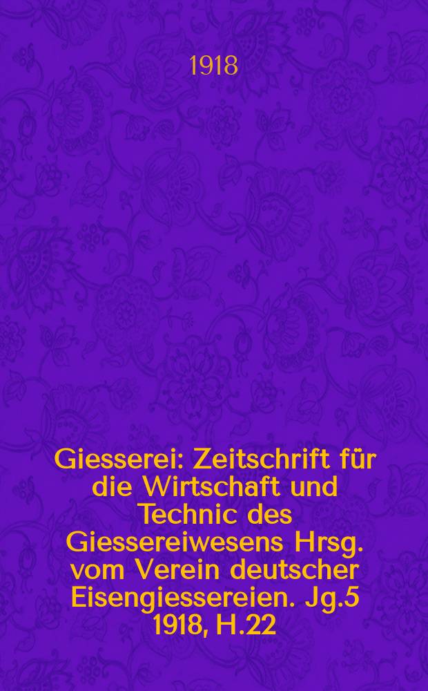 Giesserei : Zeitschrift für die Wirtschaft und Technic des Giessereiwesens Hrsg. vom Verein deutscher Eisengiessereien. Jg.5 1918, H.22