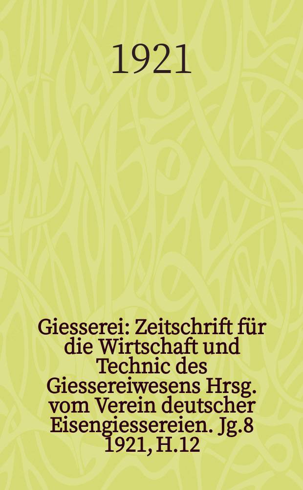 Giesserei : Zeitschrift für die Wirtschaft und Technic des Giessereiwesens Hrsg. vom Verein deutscher Eisengiessereien. Jg.8 1921, H.12