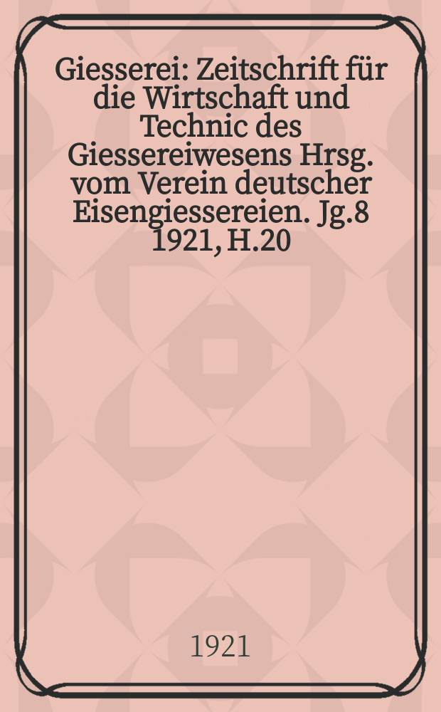 Giesserei : Zeitschrift für die Wirtschaft und Technic des Giessereiwesens Hrsg. vom Verein deutscher Eisengiessereien. Jg.8 1921, H.20