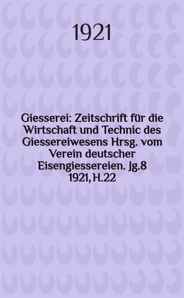 Giesserei : Zeitschrift für die Wirtschaft und Technic des Giessereiwesens Hrsg. vom Verein deutscher Eisengiessereien. Jg.8 1921, H.22