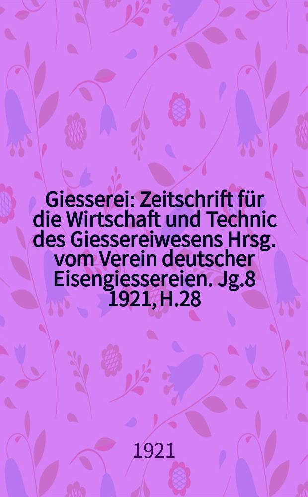 Giesserei : Zeitschrift für die Wirtschaft und Technic des Giessereiwesens Hrsg. vom Verein deutscher Eisengiessereien. Jg.8 1921, H.28