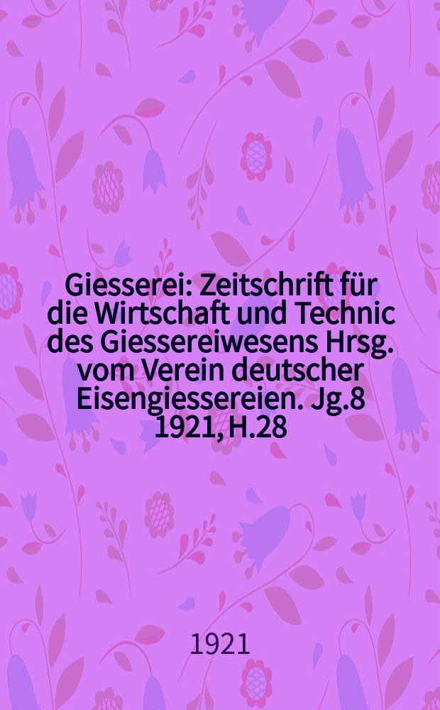 Giesserei : Zeitschrift für die Wirtschaft und Technic des Giessereiwesens Hrsg. vom Verein deutscher Eisengiessereien. Jg.8 1921, H.28