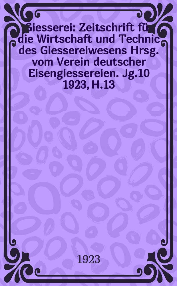 Giesserei : Zeitschrift f&uuml;r die Wirtschaft und Technic des Giessereiwesens Hrsg. vom Verein deutscher Eisengiessereien. Jg.10 1923, H.13