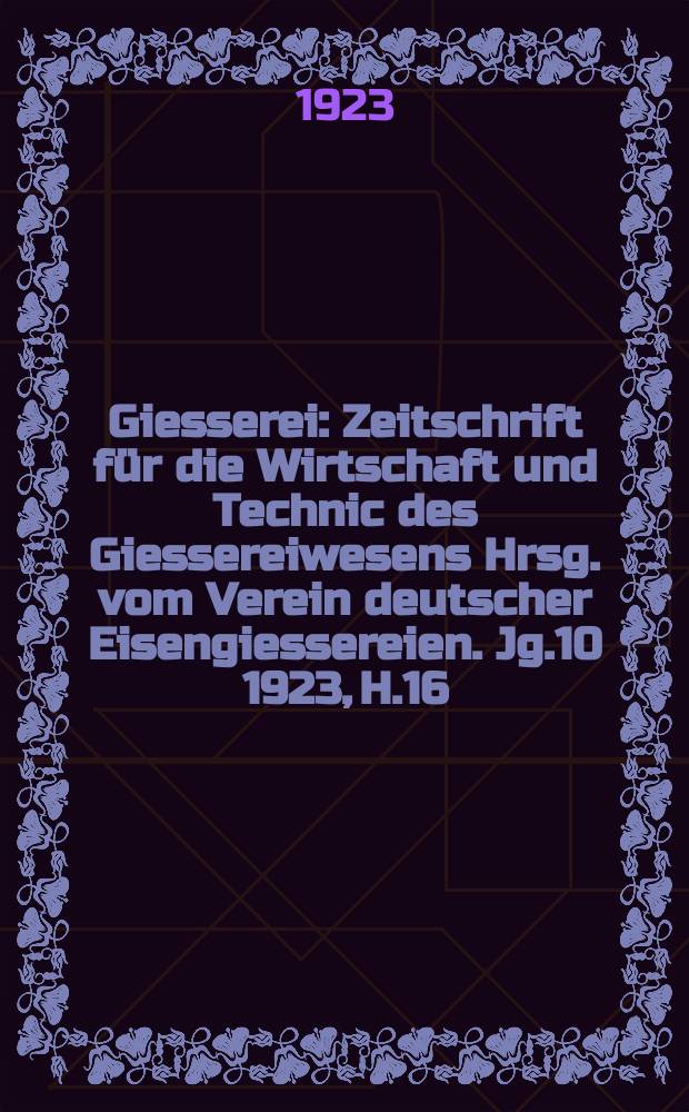 Giesserei : Zeitschrift für die Wirtschaft und Technic des Giessereiwesens Hrsg. vom Verein deutscher Eisengiessereien. Jg.10 1923, H.16