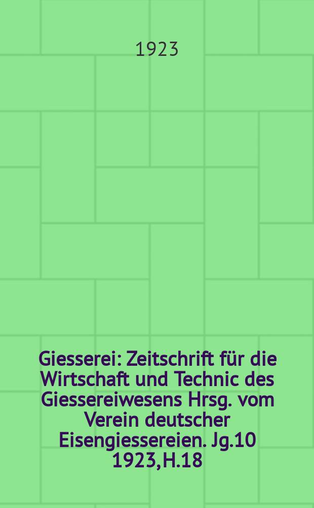 Giesserei : Zeitschrift für die Wirtschaft und Technic des Giessereiwesens Hrsg. vom Verein deutscher Eisengiessereien. Jg.10 1923, H.18
