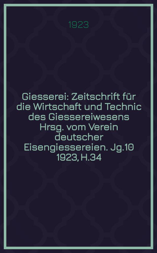Giesserei : Zeitschrift f&uuml;r die Wirtschaft und Technic des Giessereiwesens Hrsg. vom Verein deutscher Eisengiessereien. Jg.10 1923, H.34