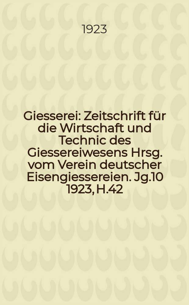 Giesserei : Zeitschrift für die Wirtschaft und Technic des Giessereiwesens Hrsg. vom Verein deutscher Eisengiessereien. Jg.10 1923, H.42