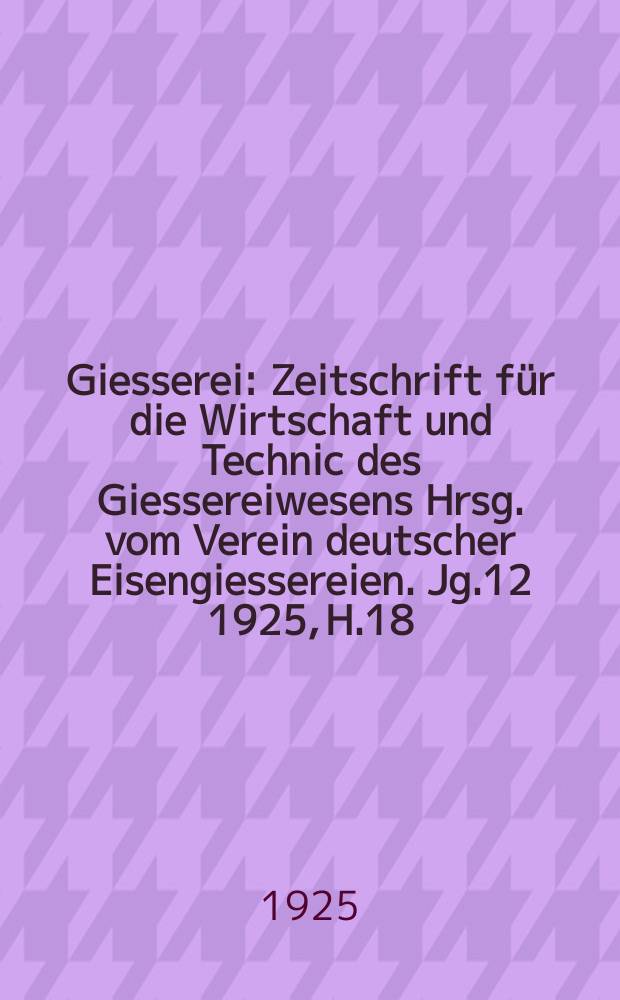 Giesserei : Zeitschrift f&uuml;r die Wirtschaft und Technic des Giessereiwesens Hrsg. vom Verein deutscher Eisengiessereien. Jg.12 1925, H.18