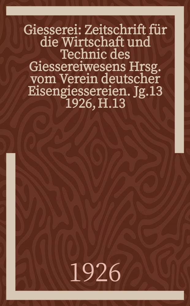 Giesserei : Zeitschrift für die Wirtschaft und Technic des Giessereiwesens Hrsg. vom Verein deutscher Eisengiessereien. Jg.13 1926, H.13