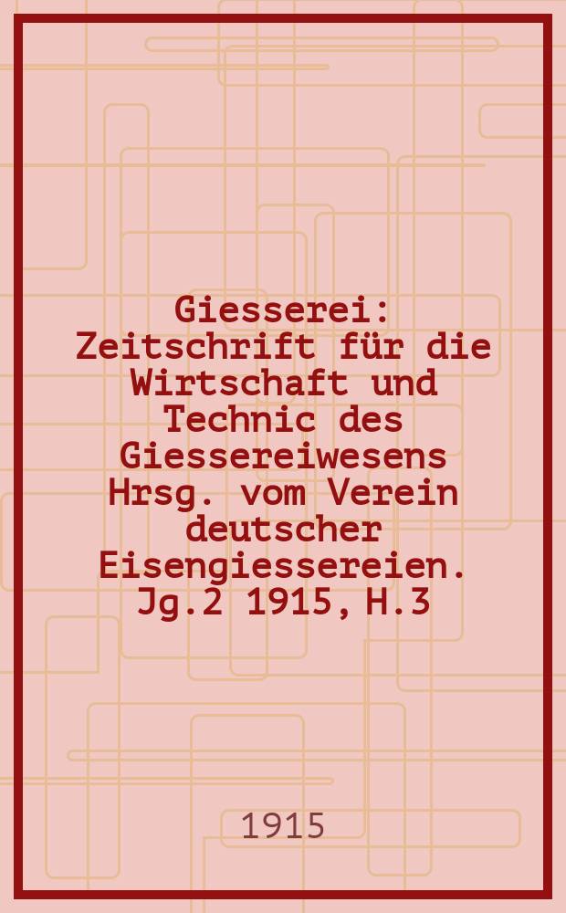 Giesserei : Zeitschrift für die Wirtschaft und Technic des Giessereiwesens Hrsg. vom Verein deutscher Eisengiessereien. Jg.2 1915, H.3