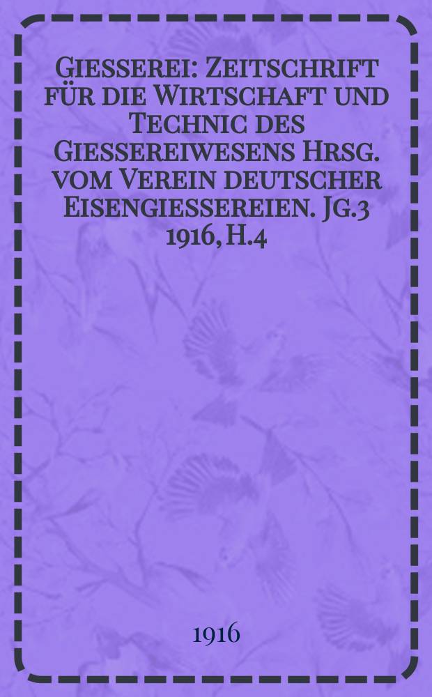 Giesserei : Zeitschrift für die Wirtschaft und Technic des Giessereiwesens Hrsg. vom Verein deutscher Eisengiessereien. Jg.3 1916, H.4